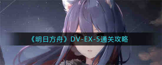明日方舟DV-EX-5怎么通关(明日方舟DV-EX-5怎么通关)