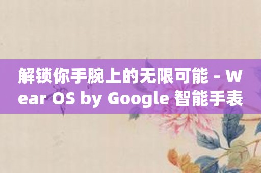 解锁你手腕上的无限可能 - Wear OS by Google 智能手表