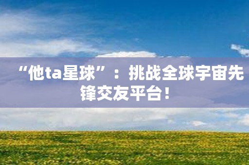 “他ta星球”：挑战全球宇宙先锋交友平台！