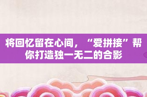 将回忆留在心间，“爱拼接”帮你打造独一无二的合影