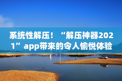 系统性解压！“解压神器2021”app带来的令人愉悦体验