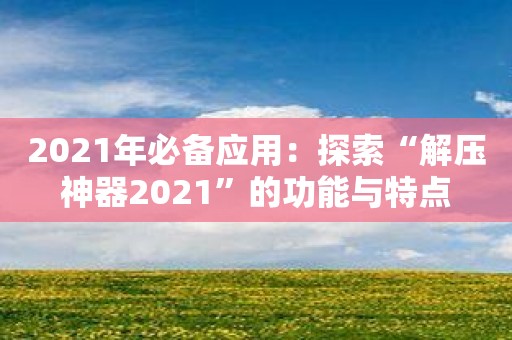 2021年必备应用：探索“解压神器2021”的功能与特点