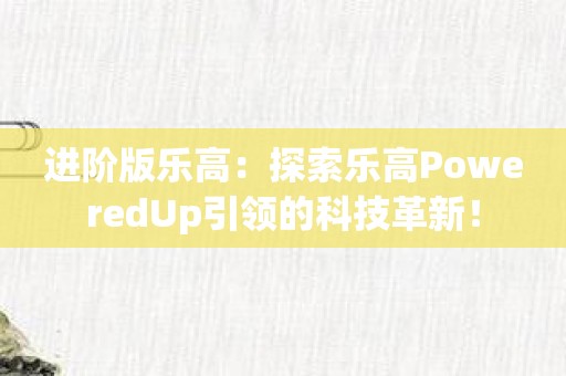 进阶版乐高：探索乐高PoweredUp引领的科技革新！