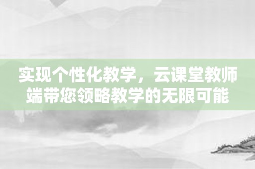 实现个性化教学，云课堂教师端带您领略教学的无限可能