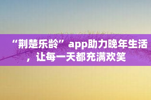 “荆楚乐龄”app助力晚年生活，让每一天都充满欢笑