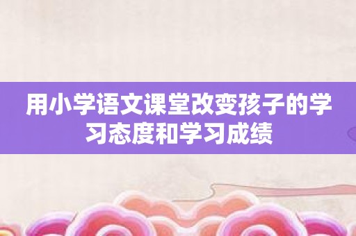 用小学语文课堂改变孩子的学习态度和学习成绩