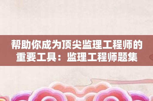 帮助你成为顶尖监理工程师的重要工具：监理工程师题集