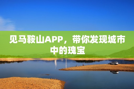 见马鞍山APP，带你发现城市中的瑰宝