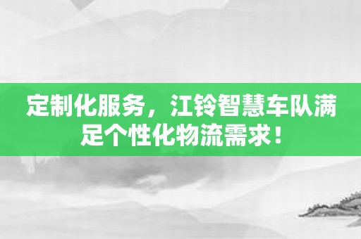 定制化服务，江铃智慧车队满足个性化物流需求！