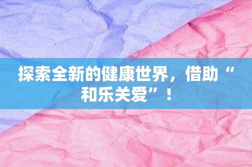 探索全新的健康世界，借助“和乐关爱”！