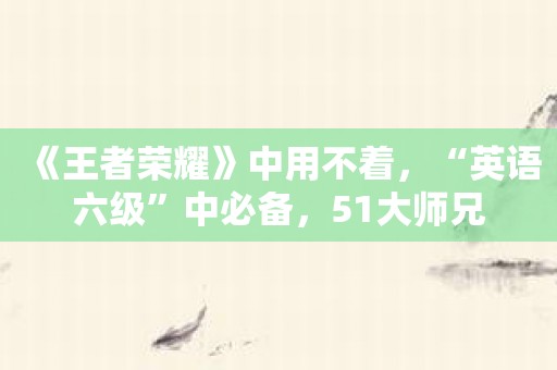 《王者荣耀》中用不着，“英语六级”中必备，51大师兄