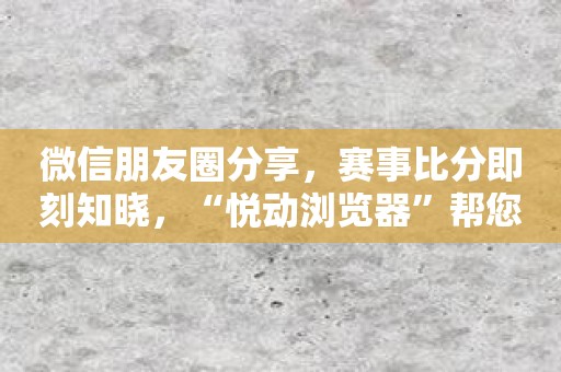 微信朋友圈分享，赛事比分即刻知晓，“悦动浏览器”帮您轻松搞定