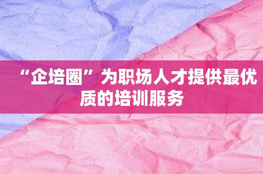 “企培圈”为职场人才提供最优质的培训服务