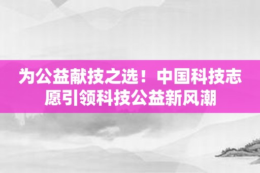 为公益献技之选！中国科技志愿引领科技公益新风潮