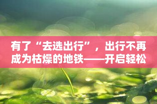 有了“去选出行”，出行不再成为枯燥的地铁——开启轻松愉悦的出行体验