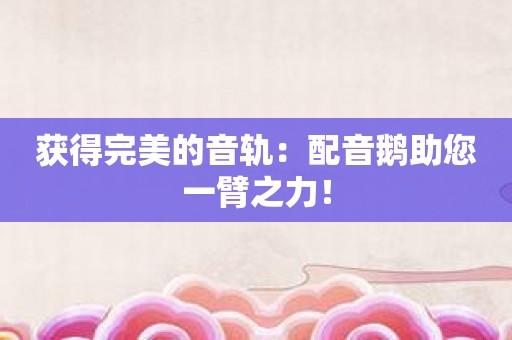 获得完美的音轨：配音鹅助您一臂之力！