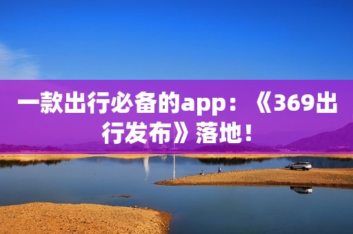 一款出行必备的app：《369出行发布》落地！