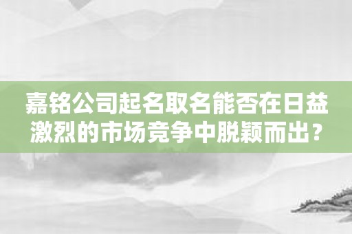 嘉铭公司起名取名能否在日益激烈的市场竞争中脱颖而出？