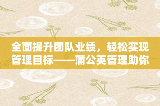 全面提升团队业绩，轻松实现管理目标——蒲公英管理助你成功！