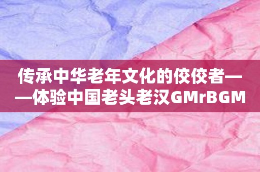 传承中华老年文化的佼佼者——体验中国老头老汉GMrBGMBGM的魅力