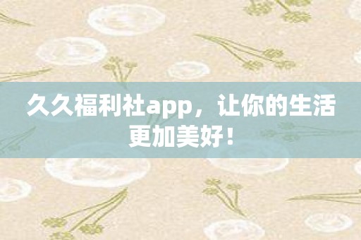 久久福利社app，让你的生活更加美好！