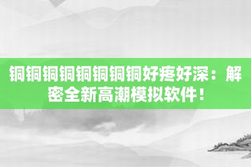 铜铜铜铜铜铜铜铜好疼好深：解密全新高潮模拟软件！