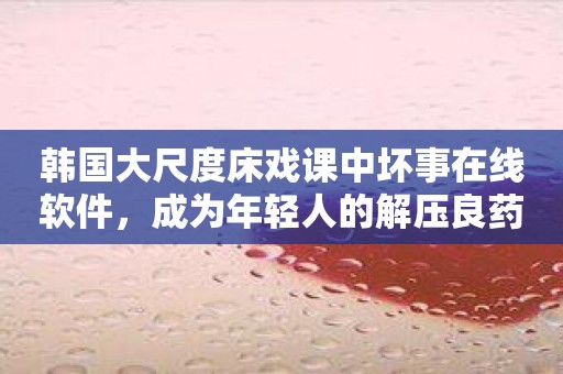 韩国大尺度床戏课中坏事在线软件，成为年轻人的解压良药？