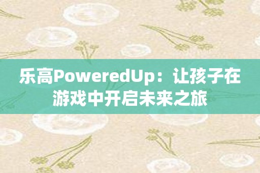 乐高PoweredUp：让孩子在游戏中开启未来之旅