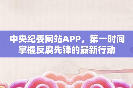 中央纪委网站APP，第一时间掌握反腐先锋的最新行动