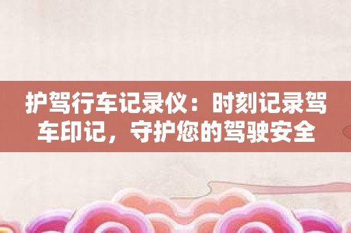 护驾行车记录仪：时刻记录驾车印记，守护您的驾驶安全