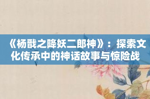 《杨戬之降妖二郎神》：探索文化传承中的神话故事与惊险战斗。