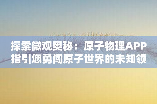 探索微观奥秘：原子物理APP指引您勇闯原子世界的未知领域