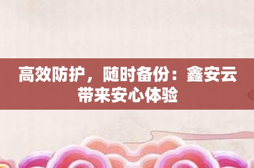 高效防护，随时备份：鑫安云带来安心体验