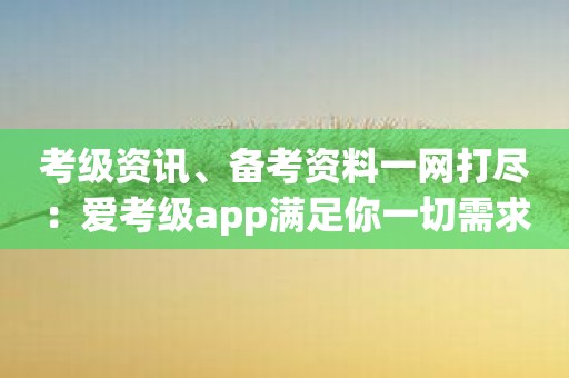 考级资讯、备考资料一网打尽：爱考级app满足你一切需求！