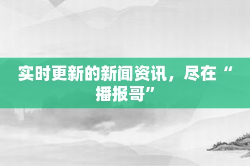 实时更新的新闻资讯，尽在“播报哥”