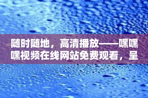 随时随地，高清播放——嘿嘿嘿视频在线网站免费观看，呈现最佳观影体验