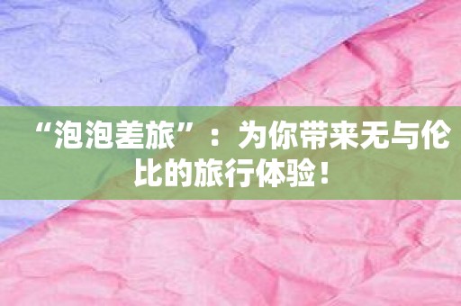 “泡泡差旅”：为你带来无与伦比的旅行体验！