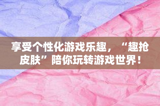 享受个性化游戏乐趣，“趣抢皮肤”陪你玩转游戏世界！