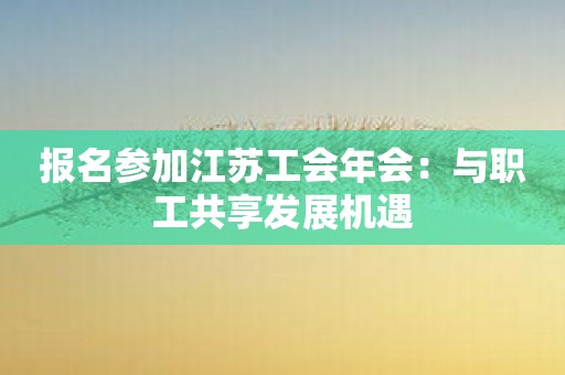 报名参加江苏工会年会：与职工共享发展机遇