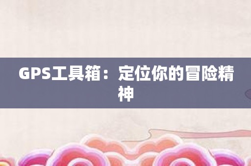 GPS工具箱：定位你的冒险精神