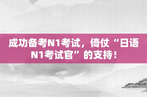 成功备考N1考试，倚仗“日语N1考试官”的支持！