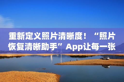 重新定义照片清晰度！“照片恢复清晰助手”App让每一张照片焕发生命力