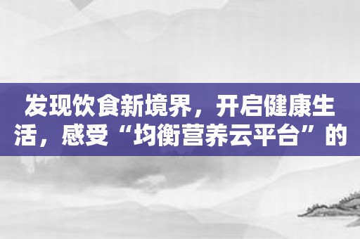 发现饮食新境界，开启健康生活，感受“均衡营养云平台”的力量