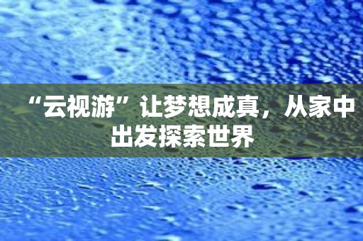 “云视游”让梦想成真，从家中出发探索世界