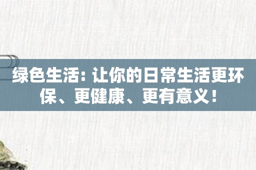 绿色生活: 让你的日常生活更环保、更健康、更有意义！