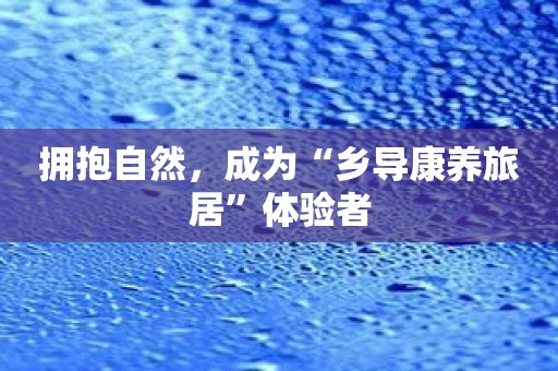 拥抱自然，成为“乡导康养旅居”体验者