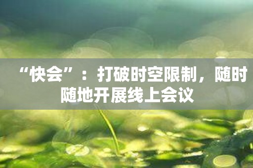 “快会”：打破时空限制，随时随地开展线上会议