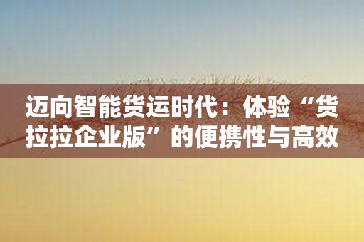 迈向智能货运时代：体验“货拉拉企业版”的便携性与高效性