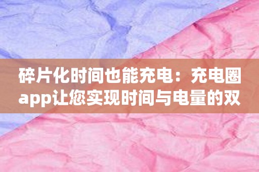 碎片化时间也能充电：充电圈app让您实现时间与电量的双赢