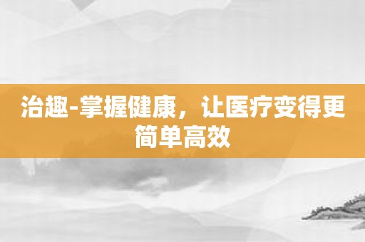 治趣-掌握健康，让医疗变得更简单高效